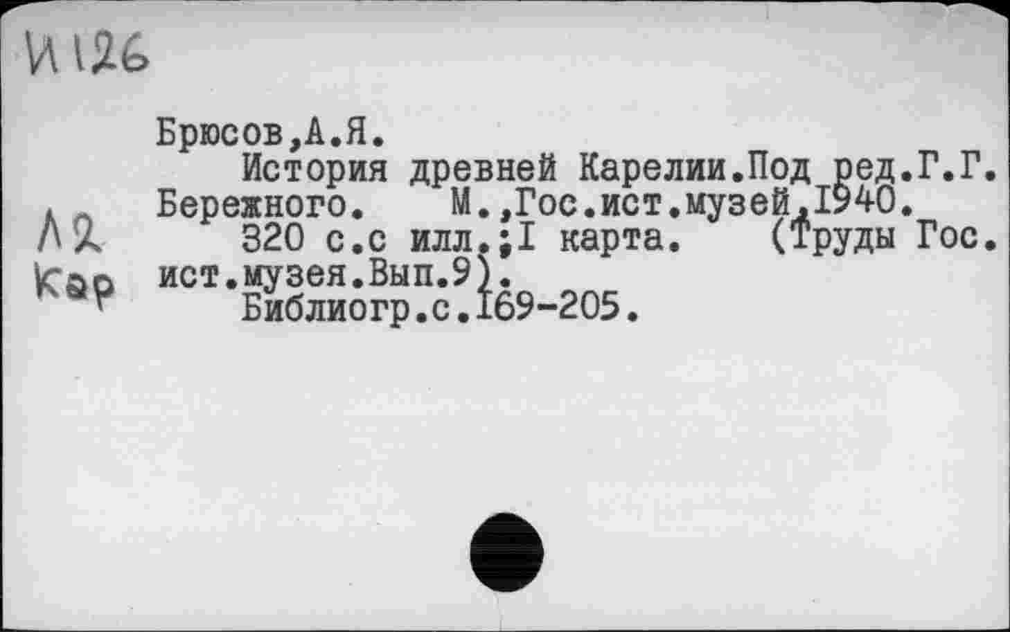 ﻿
ЛЯ
Кар
Брюсов,А.Я.
История древней Карелии.Под ред.Г.Г Бережного. М.,Гос.ист.музей,1940.
320 с.с илл.;1 карта. (Труды Гос ист.музея.Вып.9).
Библиогр.с.169-205.